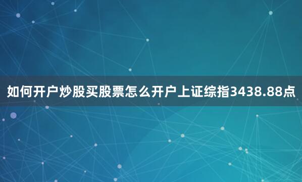 如何开户炒股买股票怎么开户上证综指3438.88点