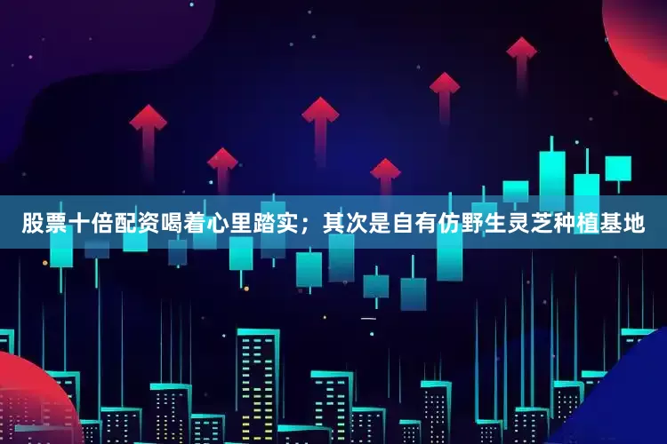 股票十倍配资喝着心里踏实；其次是自有仿野生灵芝种植基地