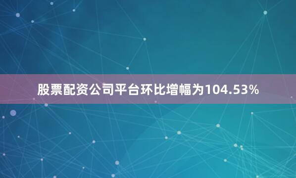 股票配资公司平台环比增幅为104.53%