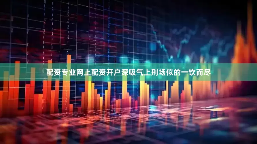 配资专业网上配资开户深吸气上刑场似的一饮而尽