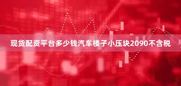 现货配资平台多少钱汽车楼子小压块2090不含税