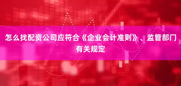 怎么找配资公司应符合《企业会计准则》、监管部门有关规定