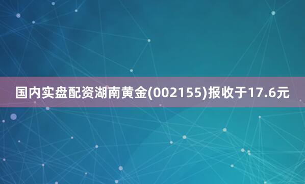 国内实盘配资湖南黄金(002155)报收于17.6元
