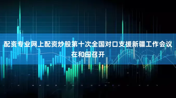 配资专业网上配资炒股第十次全国对口支援新疆工作会议在和田召开