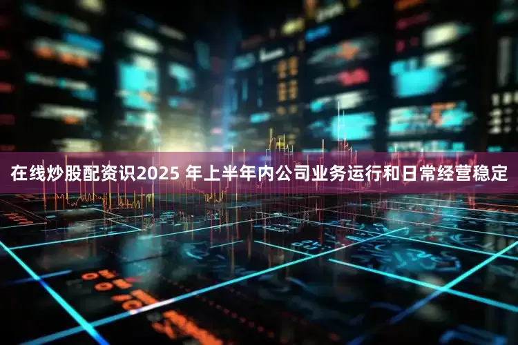 在线炒股配资识2025 年上半年内公司业务运行和日常经营稳定