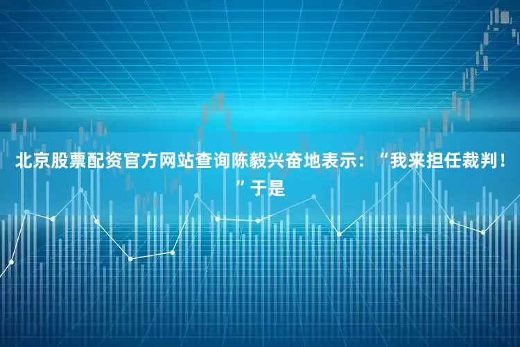 北京股票配资官方网站查询陈毅兴奋地表示：“我来担任裁判！”于是