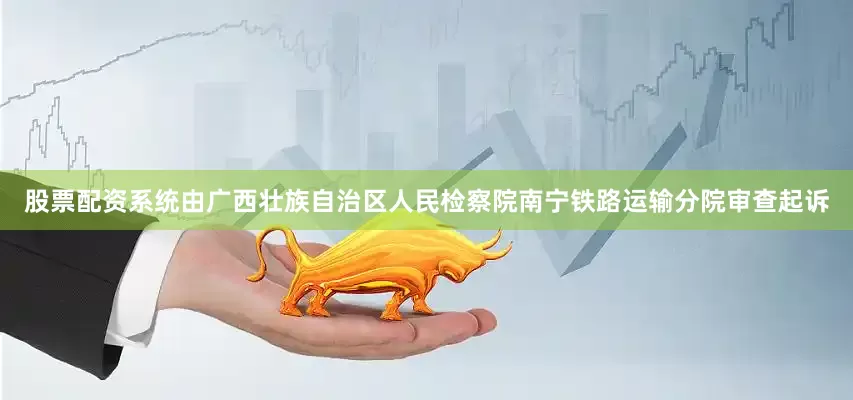股票配资系统由广西壮族自治区人民检察院南宁铁路运输分院审查起诉