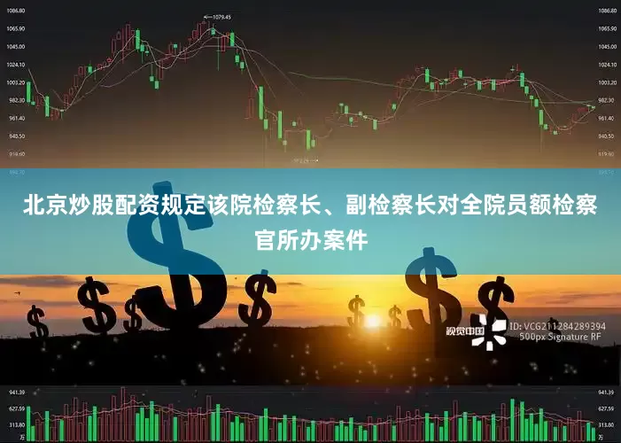 北京炒股配资规定该院检察长、副检察长对全院员额检察官所办案件