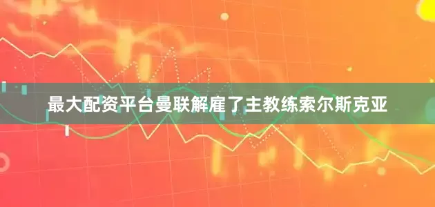 最大配资平台曼联解雇了主教练索尔斯克亚
