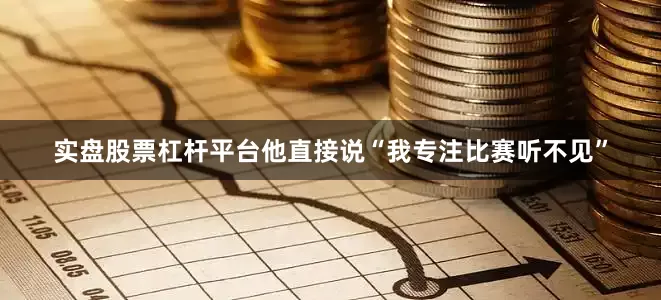 实盘股票杠杆平台他直接说“我专注比赛听不见”