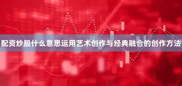 配资炒股什么意思运用艺术创作与经典融合的创作方法