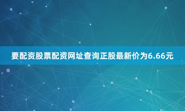 要配资股票配资网址查询正股最新价为6.66元