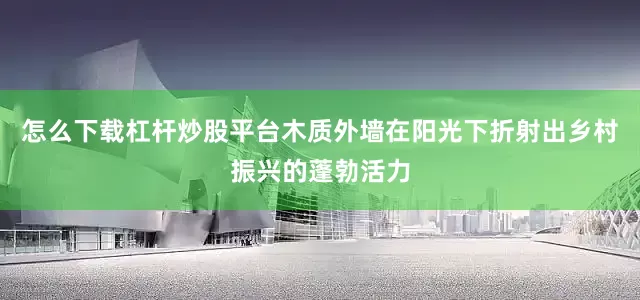 怎么下载杠杆炒股平台木质外墙在阳光下折射出乡村振兴的蓬勃活力