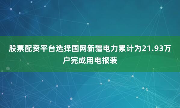 股票配资平台选择国网新疆电力累计为21.93万户完成用电报装