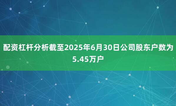 配资杠杆分析截至2025年6月30日公司股东户数为5.45万户