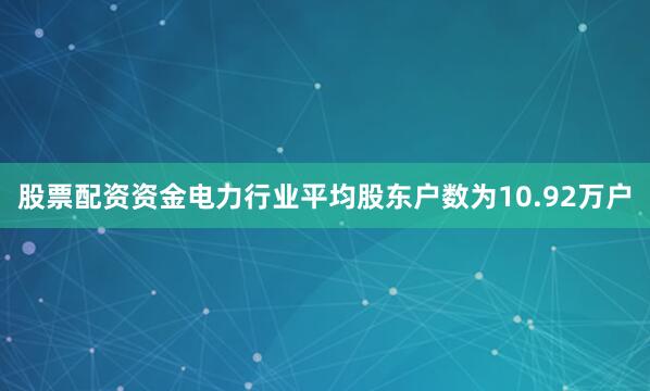 股票配资资金电力行业平均股东户数为10.92万户